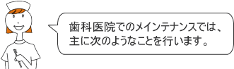 歯科医院でのメインテナンスでは、主に次のようなことを行います。