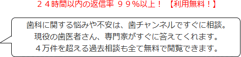 ２４時間以内の返信率 ９９％以上！ 【利用無料！】歯科に関する悩みや不安は、歯チャンネルですぐに相談。現役の歯医者さん、専門家がすぐに答えてくれます。４万件を超える過去相談も全て無料で閲覧できます。